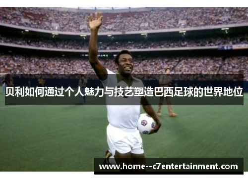 贝利如何通过个人魅力与技艺塑造巴西足球的世界地位