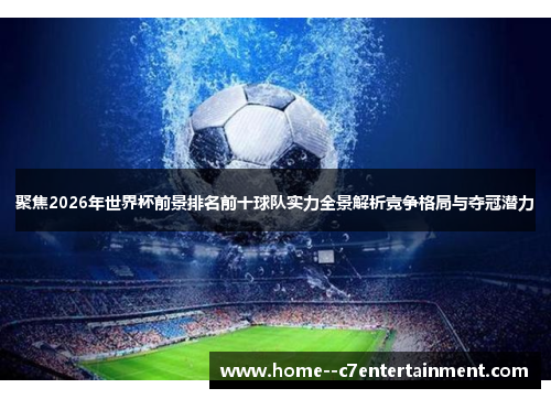 聚焦2026年世界杯前景排名前十球队实力全景解析竞争格局与夺冠潜力