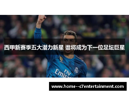 西甲新赛季五大潜力新星 谁将成为下一位足坛巨星