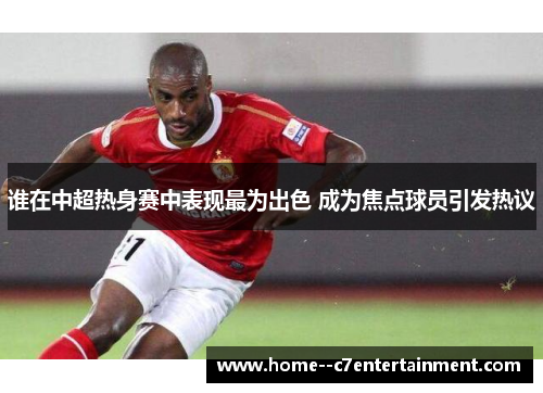 谁在中超热身赛中表现最为出色 成为焦点球员引发热议