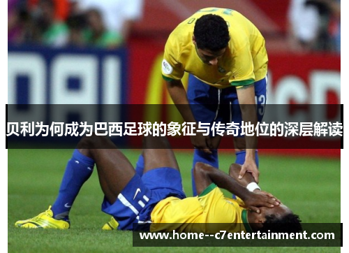 贝利为何成为巴西足球的象征与传奇地位的深层解读