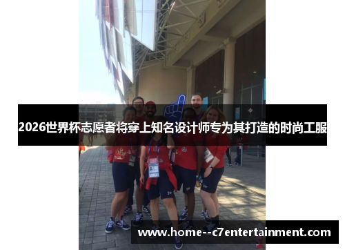 2026世界杯志愿者将穿上知名设计师专为其打造的时尚工服