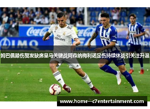 姆巴佩膝伤复发缺席皇马关键战阿森纳梅利诺足伤持续休战引关注升温