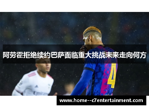 阿劳霍拒绝续约巴萨面临重大挑战未来走向何方