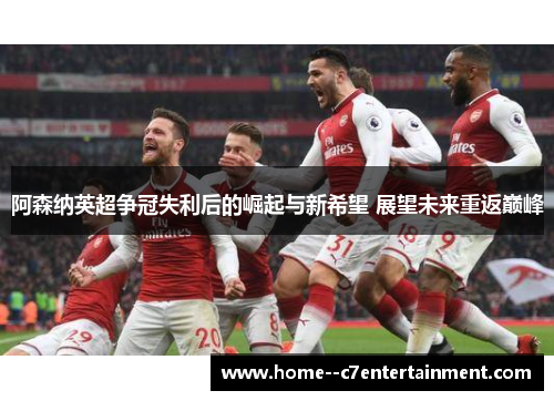 阿森纳英超争冠失利后的崛起与新希望 展望未来重返巅峰