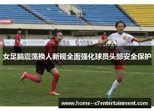 女足脑震荡换人新规全面强化球员头部安全保护